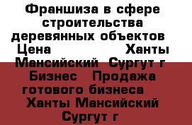 Франшиза в сфере строительства деревянных объектов › Цена ­ 2 000 000 - Ханты-Мансийский, Сургут г. Бизнес » Продажа готового бизнеса   . Ханты-Мансийский,Сургут г.